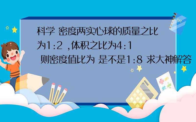 科学 密度两实心球的质量之比为1:2 ,体积之比为4:1 则密度值比为 是不是1:8 求大神解答