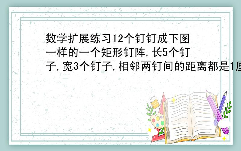 数学扩展练习12个钉钉成下图一样的一个矩形钉阵,长5个钉子,宽3个钉子,相邻两钉间的距离都是1厘米.以这些钉为定点皮筋套