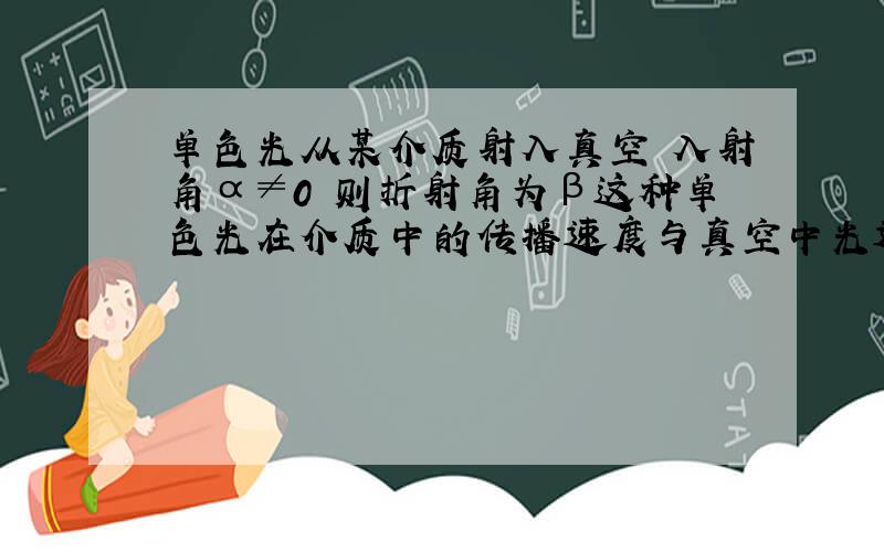 单色光从某介质射入真空 入射角α≠0 则折射角为β这种单色光在介质中的传播速度与真空中光速的比值及该介质对真空的临界角分