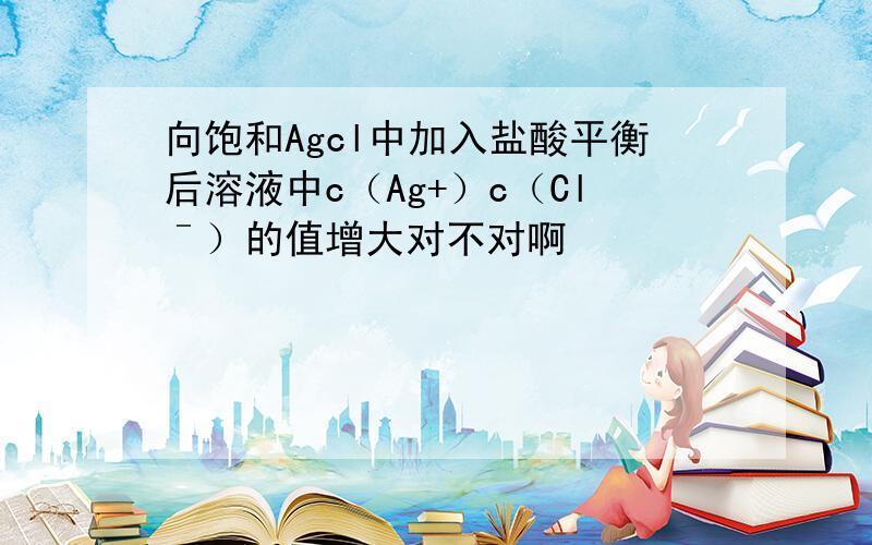 向饱和Agcl中加入盐酸平衡后溶液中c（Ag+）c（Clˉ）的值增大对不对啊