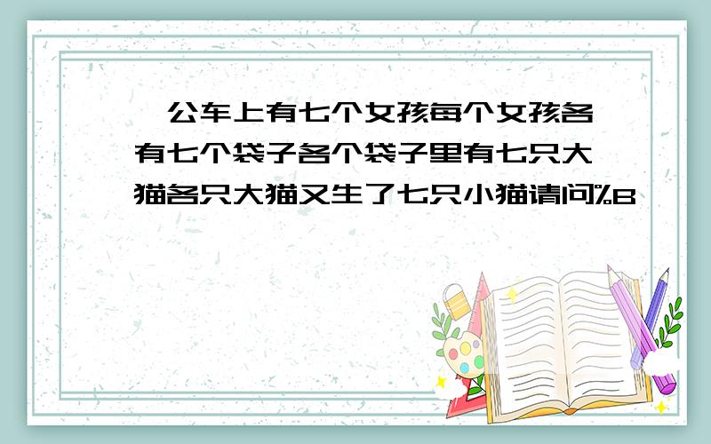 一公车上有七个女孩每个女孩各有七个袋子各个袋子里有七只大猫各只大猫又生了七只小猫请问%B