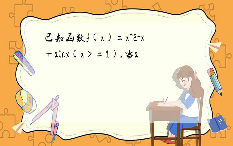 已知函数f(x)=x^2-x+alnx(x>=1),当a