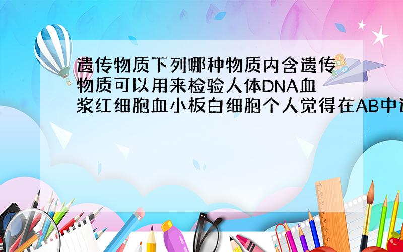 遗传物质下列哪种物质内含遗传物质可以用来检验人体DNA血浆红细胞血小板白细胞个人觉得在AB中选，卷子的答案是A，但我觉得