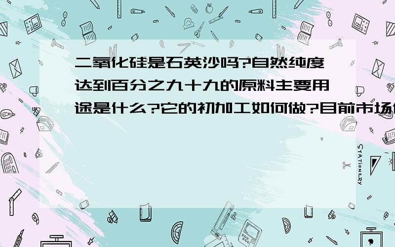 二氧化硅是石英沙吗?自然纯度达到百分之九十九的原料主要用途是什么?它的初加工如何做?目前市场价格如...