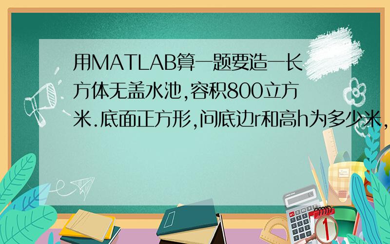 用MATLAB算一题要造一长方体无盖水池,容积800立方米.底面正方形,问底边r和高h为多少米,才能最省材料