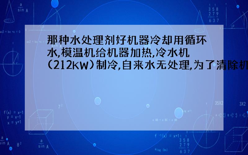 那种水处理剂好机器冷却用循环水,模温机给机器加热,冷水机(212KW)制冷,自来水无处理,为了清除机器内积垢,用清洗的药