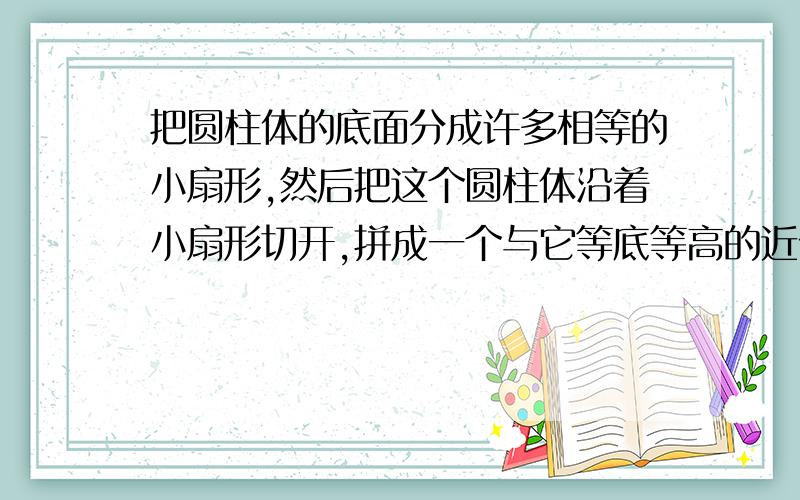 把圆柱体的底面分成许多相等的小扇形,然后把这个圆柱体沿着小扇形切开,拼成一个与它等底等高的近似长方形