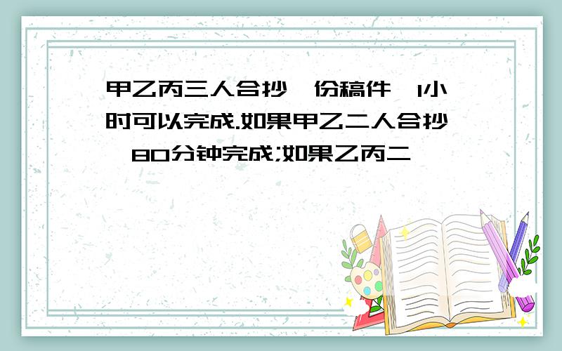 甲乙丙三人合抄一份稿件,1小时可以完成.如果甲乙二人合抄,80分钟完成;如果乙丙二