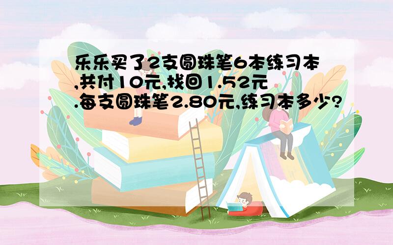 乐乐买了2支圆珠笔6本练习本,共付10元,找回1.52元.每支圆珠笔2.80元,练习本多少?