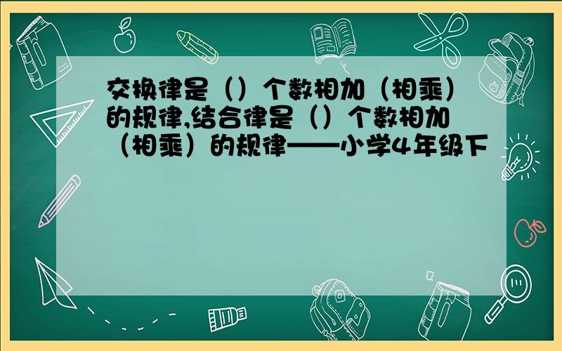 交换律是（）个数相加（相乘）的规律,结合律是（）个数相加（相乘）的规律——小学4年级下