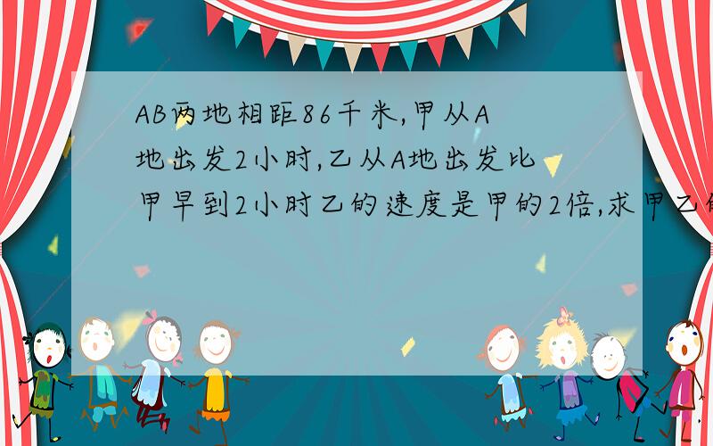 AB两地相距86千米,甲从A地出发2小时,乙从A地出发比甲早到2小时乙的速度是甲的2倍,求甲乙的速度