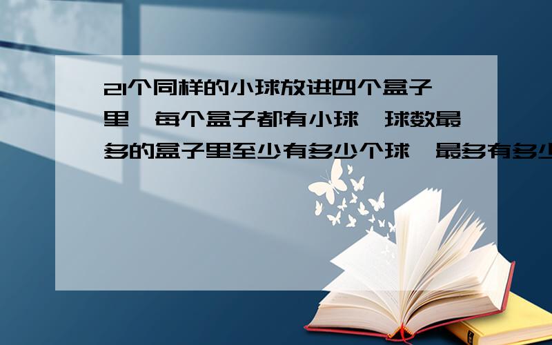 21个同样的小球放进四个盒子里,每个盒子都有小球,球数最多的盒子里至少有多少个球,最多有多少个小球?