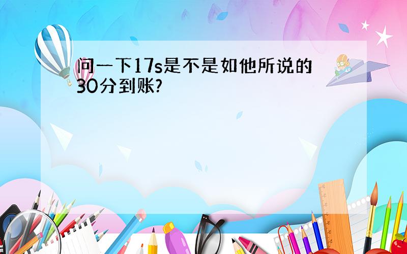 问一下17s是不是如他所说的30分到账?