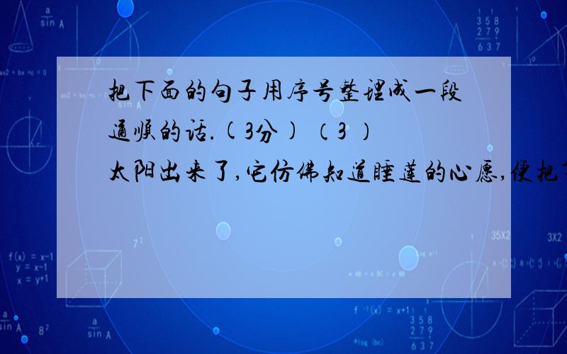 把下面的句子用序号整理成一段通顺的话.(3分) （3 ）太阳出来了,它仿佛知道睡莲的心愿,便把第一束阳光