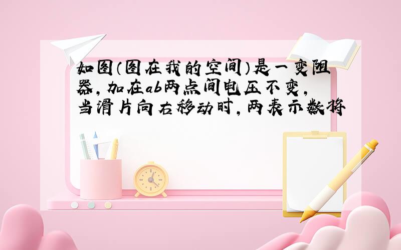 如图（图在我的空间）是一变阻器,加在ab两点间电压不变,当滑片向右移动时,两表示数将