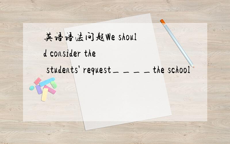 英语语法问题We should consider the students' request____the school