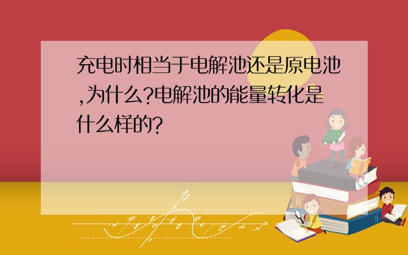 充电时相当于电解池还是原电池,为什么?电解池的能量转化是什么样的?