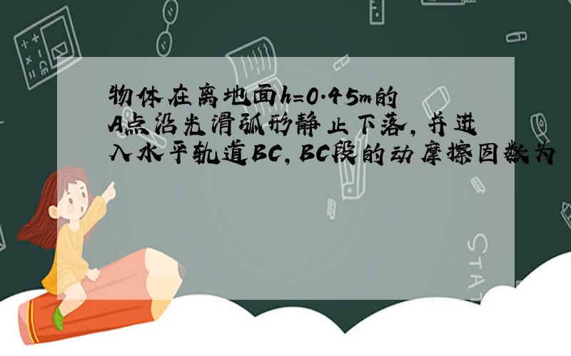 物体在离地面h=0.45m的A点沿光滑弧形静止下落,并进入水平轨道BC,BC段的动摩擦因数为 0.2(g取10M/S^2