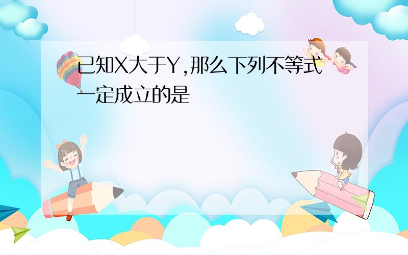 已知X大于Y,那么下列不等式一定成立的是