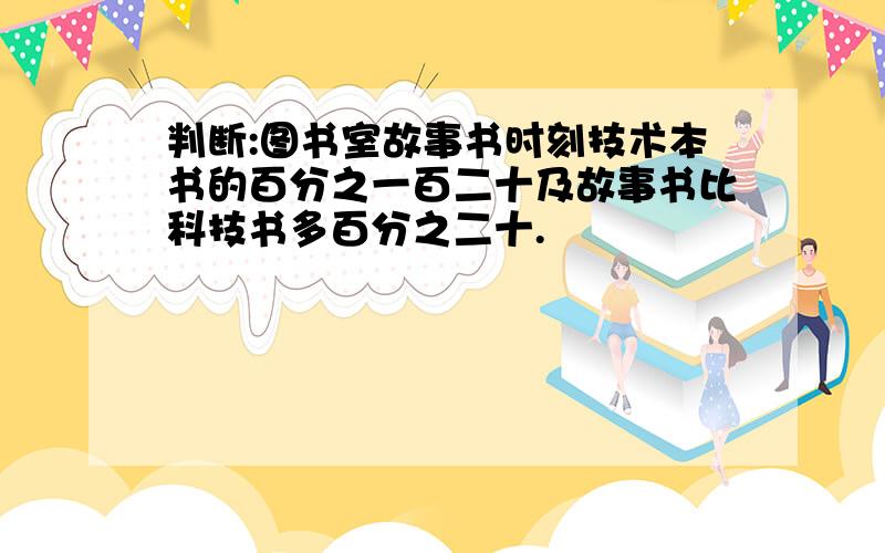 判断:图书室故事书时刻技术本书的百分之一百二十及故事书比科技书多百分之二十.