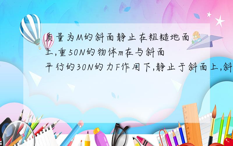 质量为M的斜面静止在粗糙地面上,重50N的物体m在与斜面平行的30N的力F作用下,静止于斜面上,斜面倾斜角30