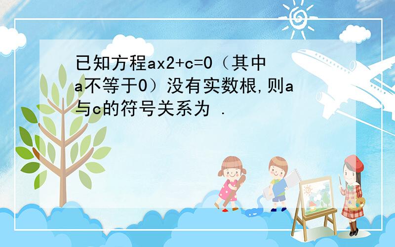 已知方程ax2+c=0（其中a不等于0）没有实数根,则a与c的符号关系为 .