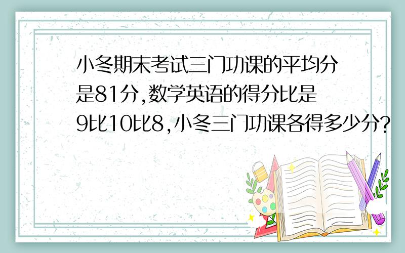 小冬期末考试三门功课的平均分是81分,数学英语的得分比是9比10比8,小冬三门功课各得多少分?