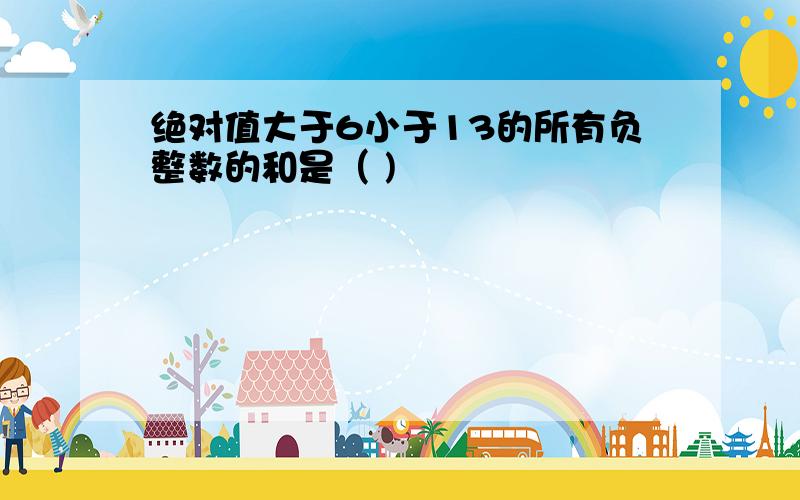 绝对值大于6小于13的所有负整数的和是（ )