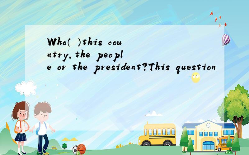 Who（ ）this country,the people or the president?This question