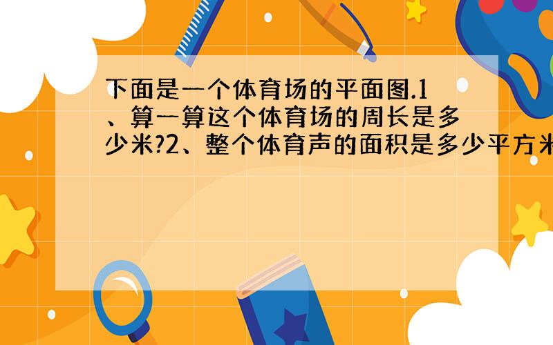 下面是一个体育场的平面图.1、算一算这个体育场的周长是多少米?2、整个体育声的面积是多少平方米?