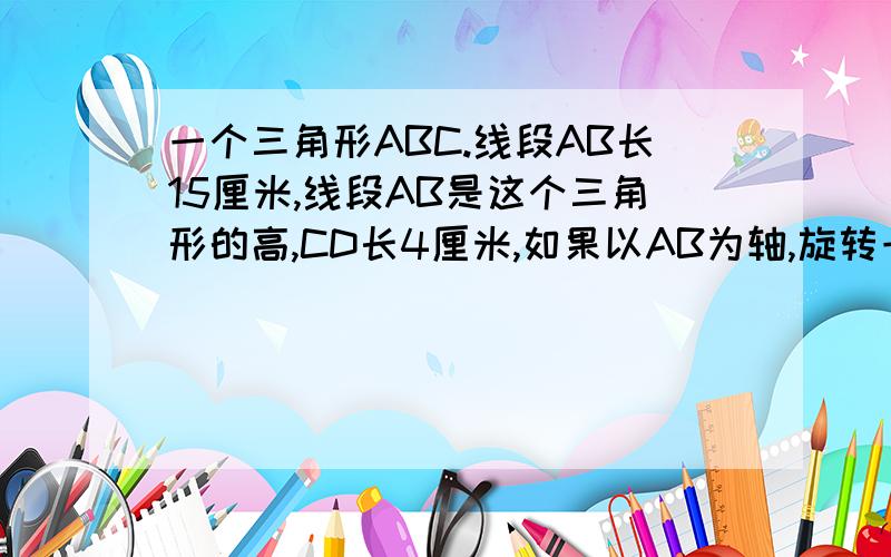 一个三角形ABC.线段AB长15厘米,线段AB是这个三角形的高,CD长4厘米,如果以AB为轴,旋转一周得到一立体