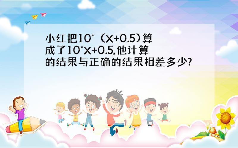 小红把10*（X+0.5)算成了10*X+0.5,他计算的结果与正确的结果相差多少?