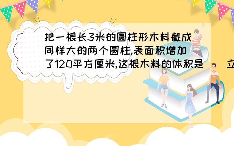 把一根长3米的圆柱形木料截成同样大的两个圆柱,表面积增加了120平方厘米,这根木料的体积是（）立方分米