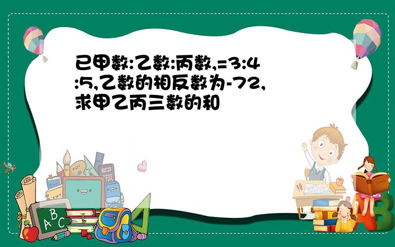 已甲数:乙数:丙数,=3:4:5,乙数的相反数为-72,求甲乙丙三数的和