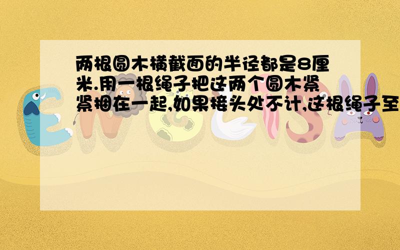 两根圆木横截面的半径都是8厘米.用一根绳子把这两个圆木紧紧捆在一起,如果接头处不计,这根绳子至少长多