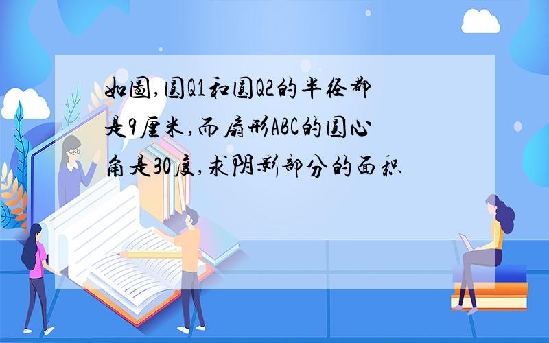 如图,圆Q1和圆Q2的半径都是9厘米,而扇形ABC的圆心角是30度,求阴影部分的面积