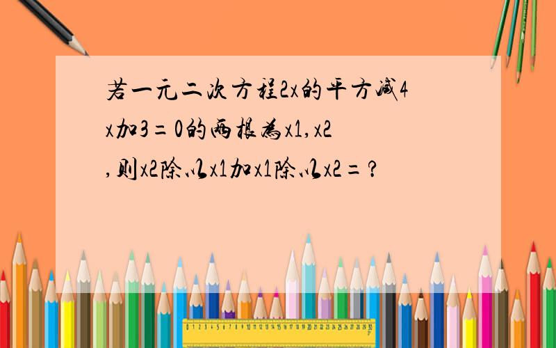 若一元二次方程2x的平方减4x加3=0的两根为x1,x2,则x2除以x1加x1除以x2=?