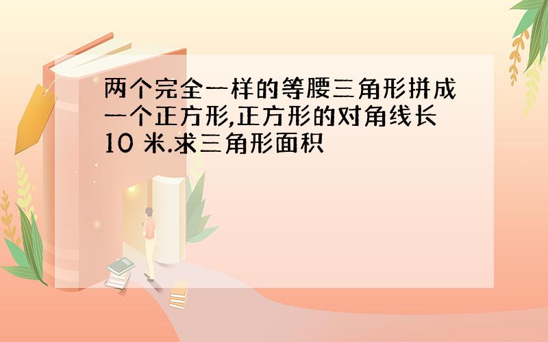 两个完全一样的等腰三角形拼成一个正方形,正方形的对角线长10 米.求三角形面积