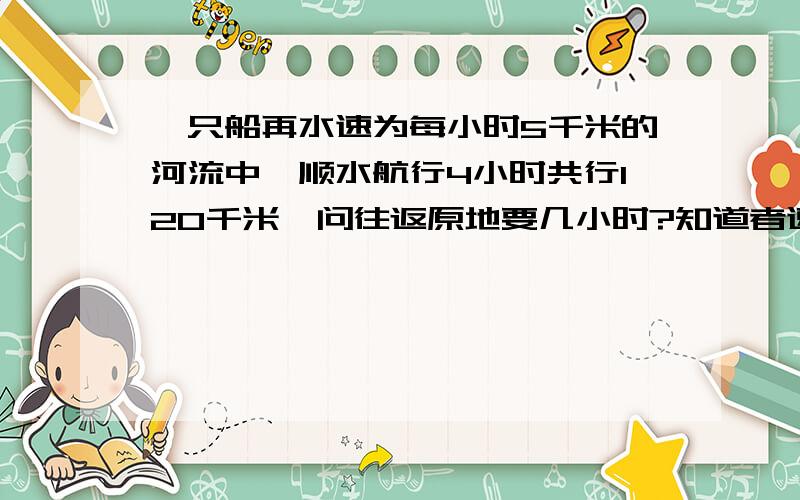 一只船再水速为每小时5千米的河流中,顺水航行4小时共行120千米,问往返原地要几小时?知道者速来报道,要算式!