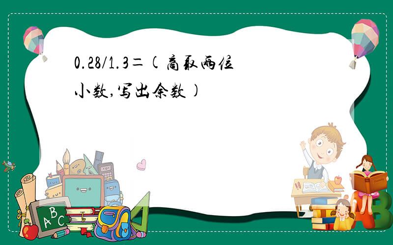 0.28/1.3＝(商取两位小数,写出余数)