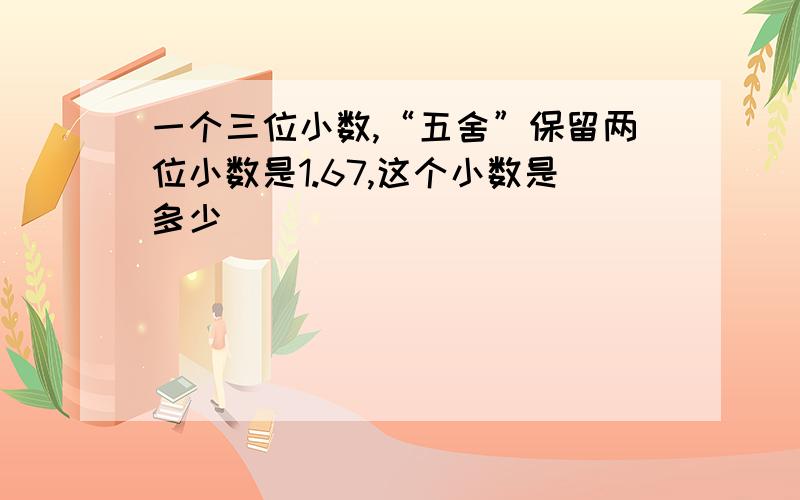 一个三位小数,“五舍”保留两位小数是1.67,这个小数是多少