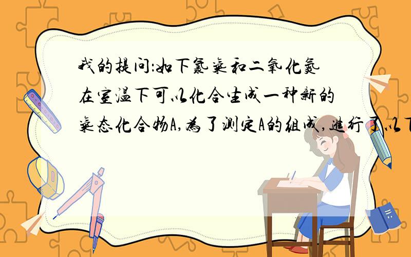 我的提问：如下氯气和二氧化氮在室温下可以化合生成一种新的气态化合物A,为了测定A的组成,进行了以下试验：取氯气和二 氧化