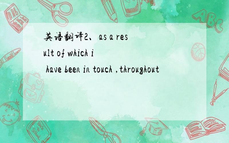 英语翻译2、as a result of which i have been in touch ,throughout