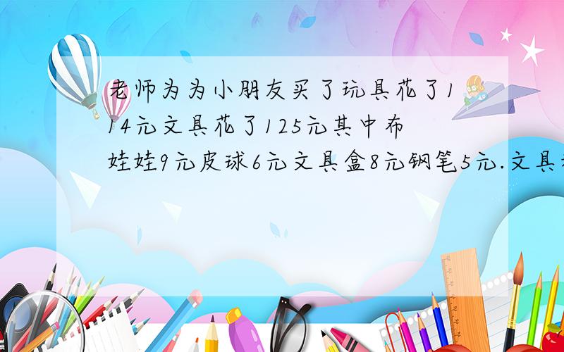 老师为为小朋友买了玩具花了114元文具花了125元其中布娃娃9元皮球6元文具盒8元钢笔5元.文具和玩具各多少?