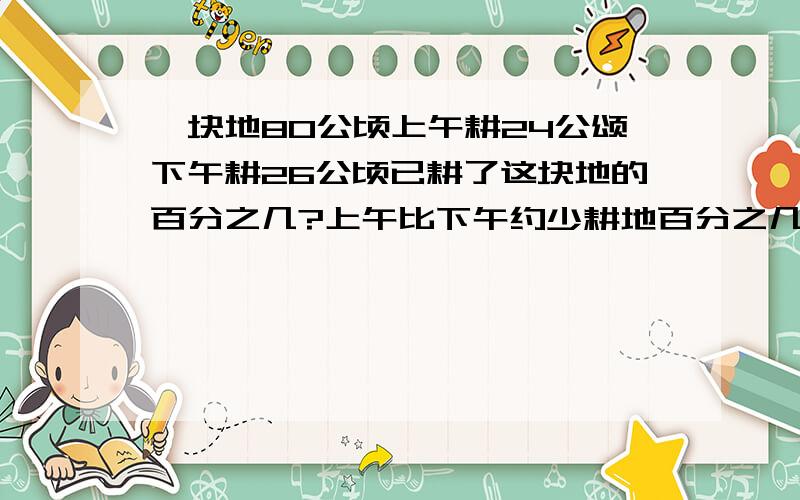 一块地80公顷上午耕24公颂下午耕26公顷已耕了这块地的百分之几?上午比下午约少耕地百分之几