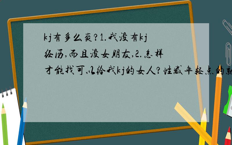 kj有多么爽?1.我没有kj经历,而且没女朋友,2.怎样才能找可以给我kj的女人?性感年轻点的就可以