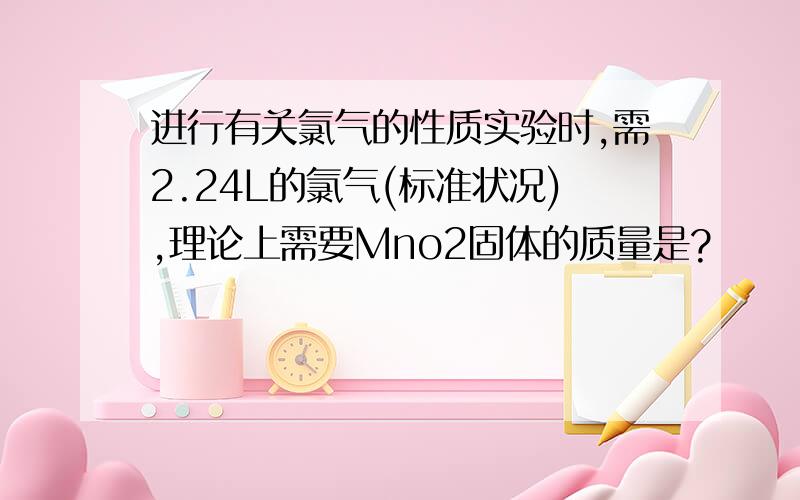 进行有关氯气的性质实验时,需2.24L的氯气(标准状况),理论上需要Mno2固体的质量是?