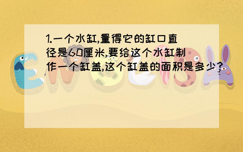 1.一个水缸,量得它的缸口直径是60厘米,要给这个水缸制作一个缸盖,这个缸盖的面积是多少?