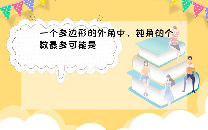 一个多边形的外角中、钝角的个数最多可能是