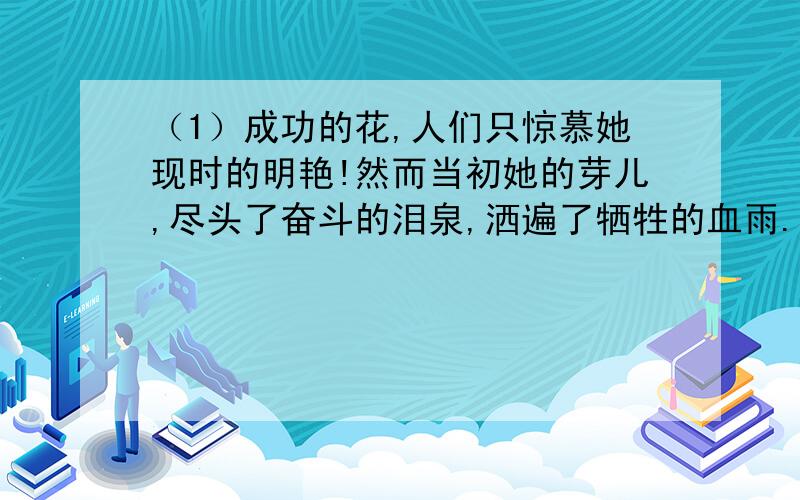 （1）成功的花,人们只惊慕她现时的明艳!然而当初她的芽儿,尽头了奋斗的泪泉,洒遍了牺牲的血雨.下补充